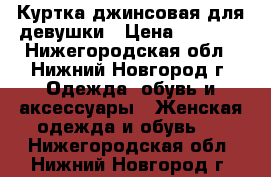 Куртка джинсовая для девушки › Цена ­ 1 000 - Нижегородская обл., Нижний Новгород г. Одежда, обувь и аксессуары » Женская одежда и обувь   . Нижегородская обл.,Нижний Новгород г.